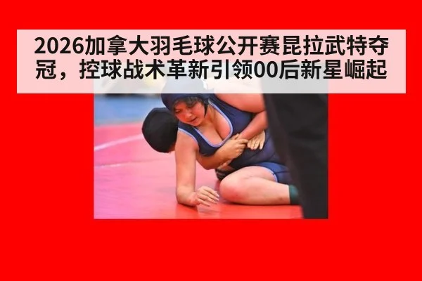 2026加拿大羽毛球公开赛昆拉武特夺冠，控球战术革新引领00后新星崛起