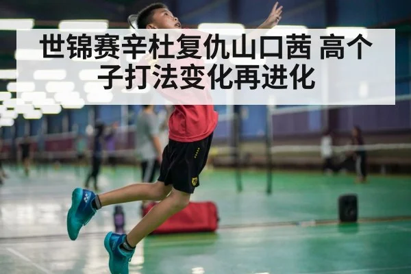 世锦赛辛杜复仇山口茜 高个子打法变化再进化