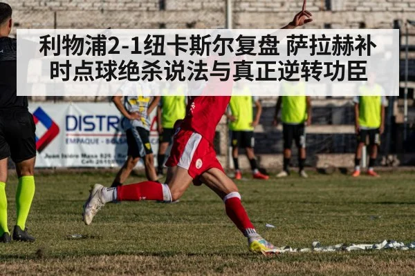 利物浦2-1纽卡斯尔复盘 萨拉赫补时点球绝杀说法与真正逆转功臣